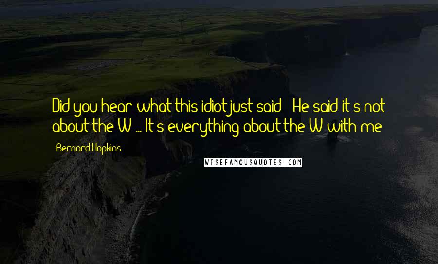 Bernard Hopkins Quotes: Did you hear what this idiot just said!? He said it's not about the W ... It's everything about the W with me!
