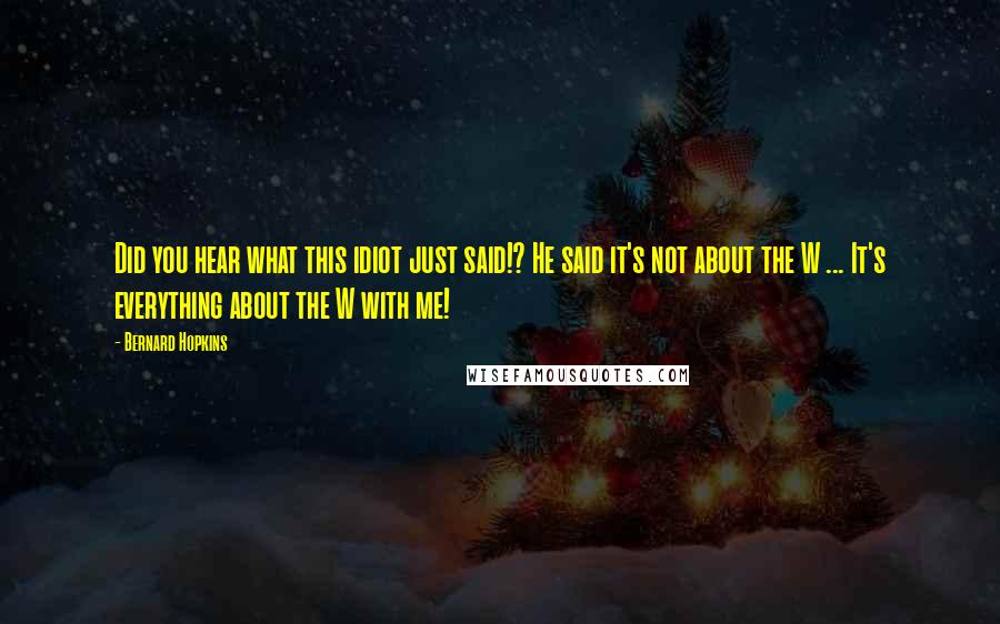 Bernard Hopkins Quotes: Did you hear what this idiot just said!? He said it's not about the W ... It's everything about the W with me!