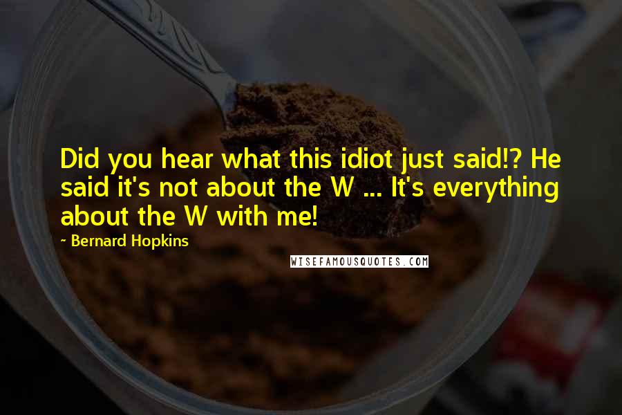 Bernard Hopkins Quotes: Did you hear what this idiot just said!? He said it's not about the W ... It's everything about the W with me!