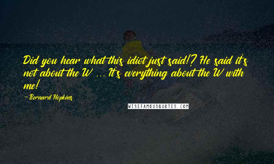 Bernard Hopkins Quotes: Did you hear what this idiot just said!? He said it's not about the W ... It's everything about the W with me!