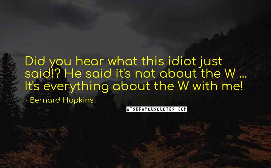 Bernard Hopkins Quotes: Did you hear what this idiot just said!? He said it's not about the W ... It's everything about the W with me!