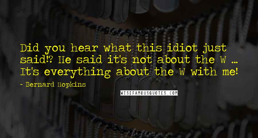 Bernard Hopkins Quotes: Did you hear what this idiot just said!? He said it's not about the W ... It's everything about the W with me!