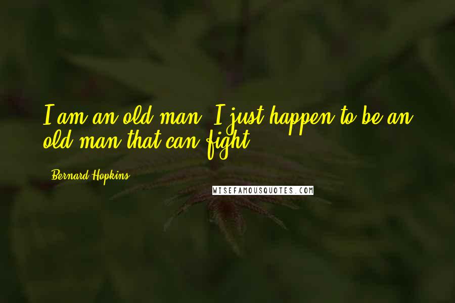 Bernard Hopkins Quotes: I am an old man, I just happen to be an old man that can fight.