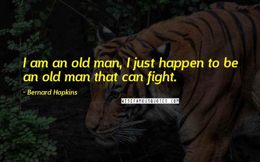 Bernard Hopkins Quotes: I am an old man, I just happen to be an old man that can fight.