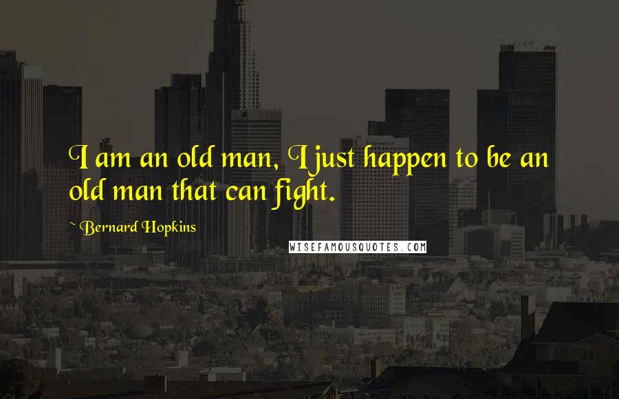 Bernard Hopkins Quotes: I am an old man, I just happen to be an old man that can fight.