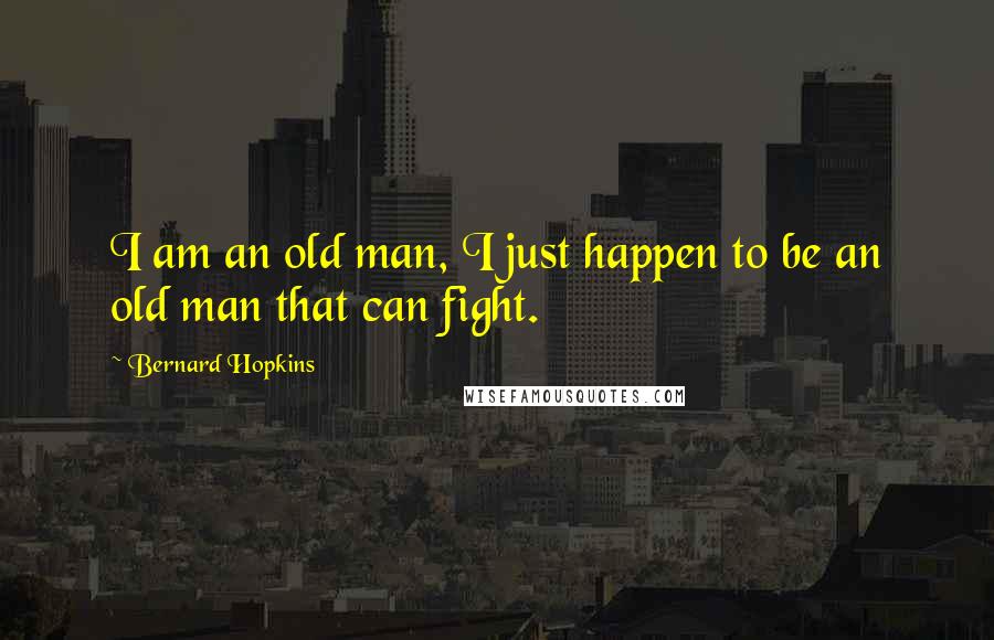 Bernard Hopkins Quotes: I am an old man, I just happen to be an old man that can fight.