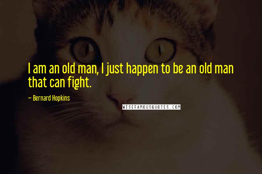 Bernard Hopkins Quotes: I am an old man, I just happen to be an old man that can fight.