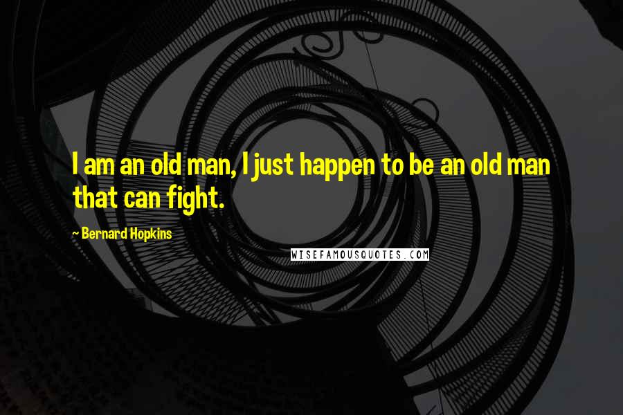 Bernard Hopkins Quotes: I am an old man, I just happen to be an old man that can fight.