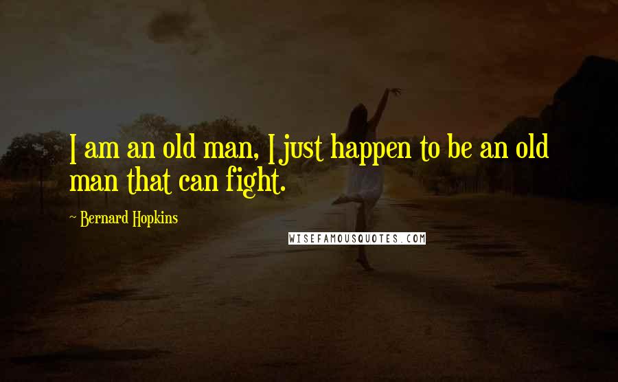 Bernard Hopkins Quotes: I am an old man, I just happen to be an old man that can fight.