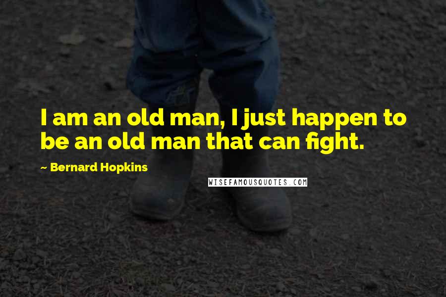 Bernard Hopkins Quotes: I am an old man, I just happen to be an old man that can fight.