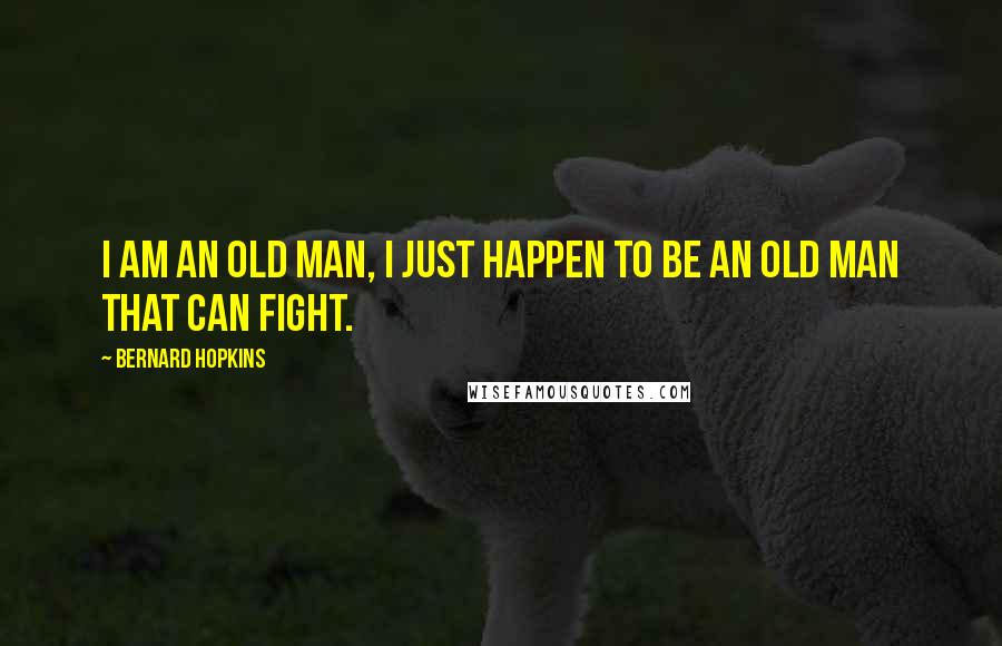 Bernard Hopkins Quotes: I am an old man, I just happen to be an old man that can fight.