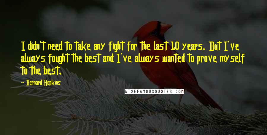 Bernard Hopkins Quotes: I didn't need to take any fight for the last 10 years. But I've always fought the best and I've always wanted to prove myself to the best.