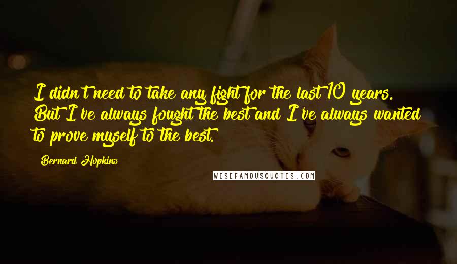 Bernard Hopkins Quotes: I didn't need to take any fight for the last 10 years. But I've always fought the best and I've always wanted to prove myself to the best.