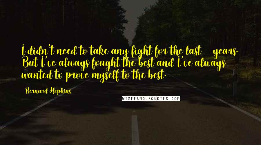 Bernard Hopkins Quotes: I didn't need to take any fight for the last 10 years. But I've always fought the best and I've always wanted to prove myself to the best.