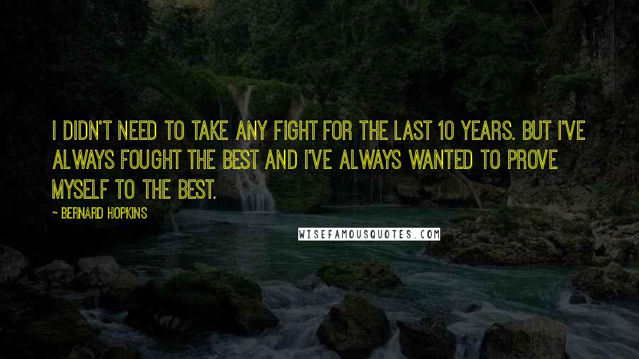 Bernard Hopkins Quotes: I didn't need to take any fight for the last 10 years. But I've always fought the best and I've always wanted to prove myself to the best.