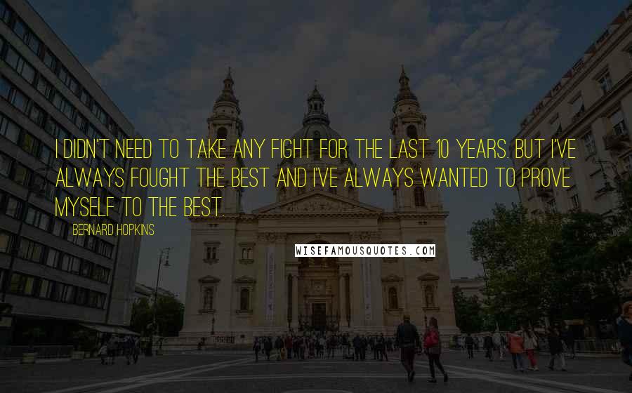 Bernard Hopkins Quotes: I didn't need to take any fight for the last 10 years. But I've always fought the best and I've always wanted to prove myself to the best.
