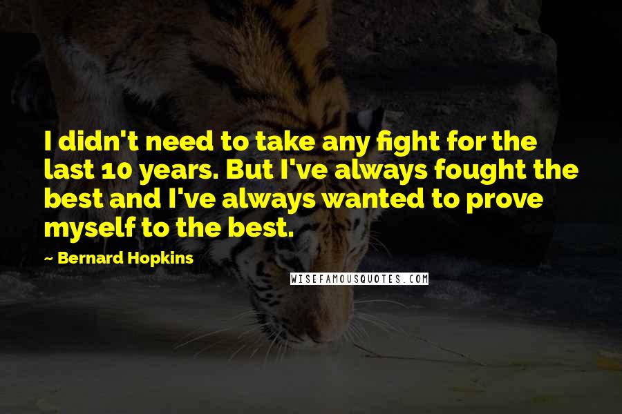 Bernard Hopkins Quotes: I didn't need to take any fight for the last 10 years. But I've always fought the best and I've always wanted to prove myself to the best.