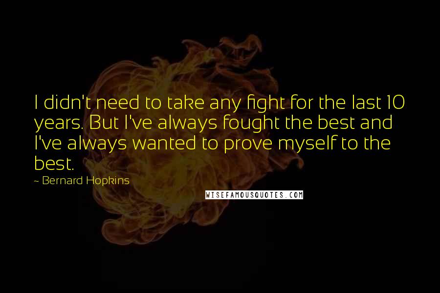 Bernard Hopkins Quotes: I didn't need to take any fight for the last 10 years. But I've always fought the best and I've always wanted to prove myself to the best.