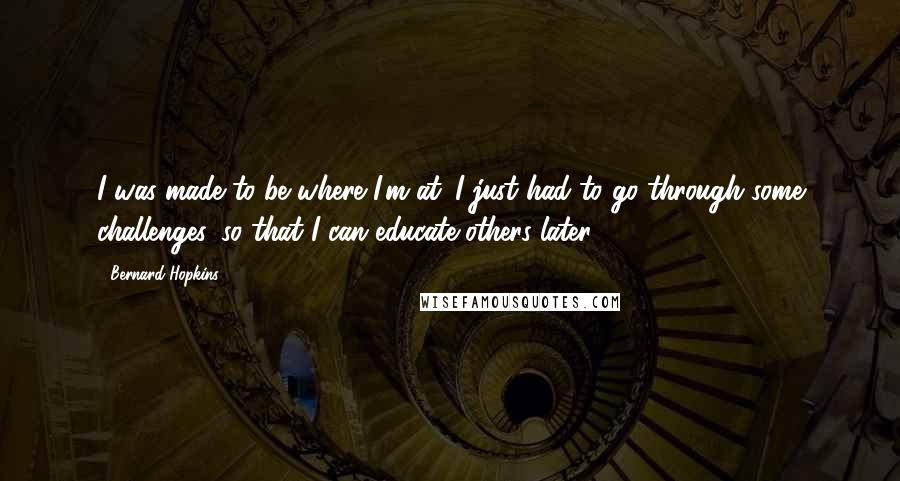 Bernard Hopkins Quotes: I was made to be where I'm at. I just had to go through some challenges, so that I can educate others later.