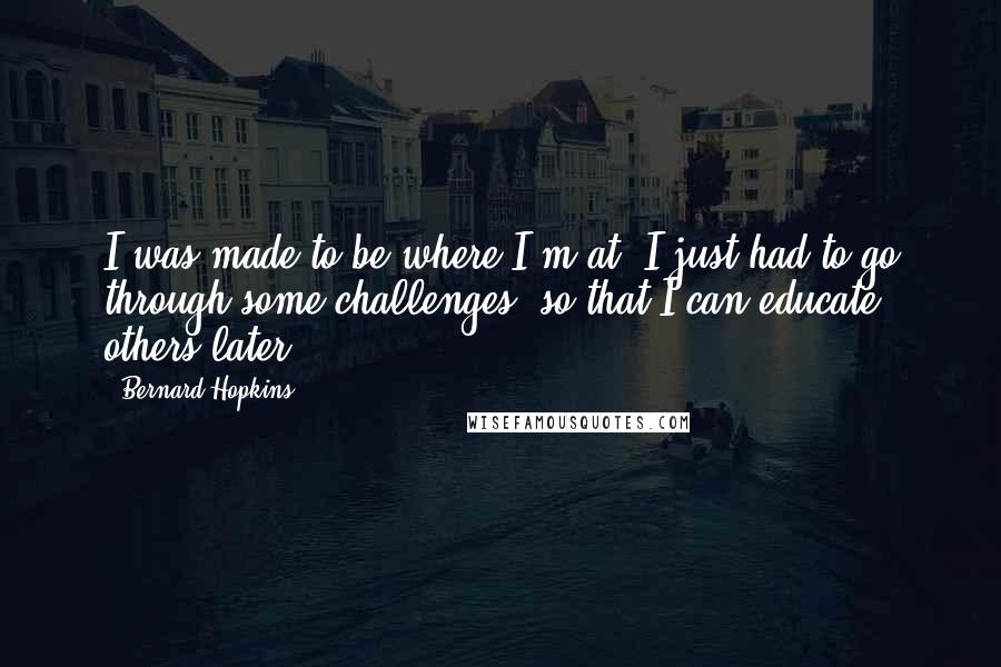 Bernard Hopkins Quotes: I was made to be where I'm at. I just had to go through some challenges, so that I can educate others later.