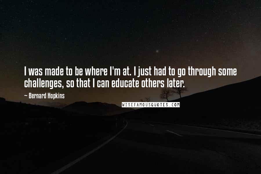 Bernard Hopkins Quotes: I was made to be where I'm at. I just had to go through some challenges, so that I can educate others later.