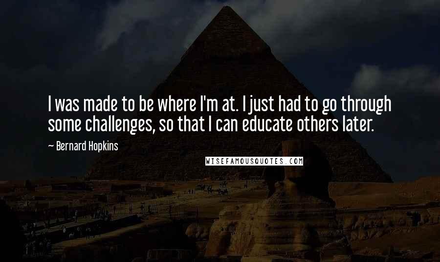 Bernard Hopkins Quotes: I was made to be where I'm at. I just had to go through some challenges, so that I can educate others later.