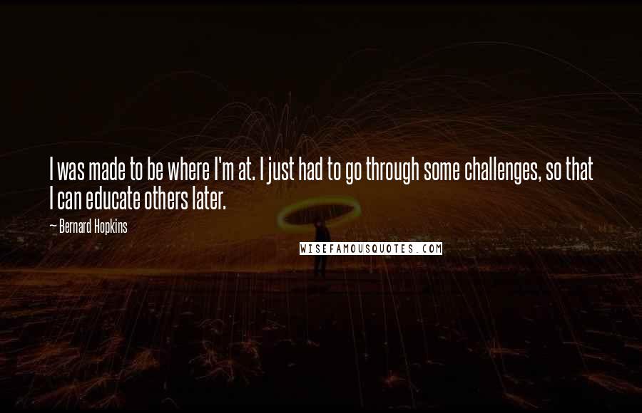 Bernard Hopkins Quotes: I was made to be where I'm at. I just had to go through some challenges, so that I can educate others later.