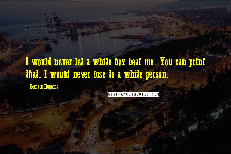 Bernard Hopkins Quotes: I would never let a white boy beat me. You can print that. I would never lose to a white person.