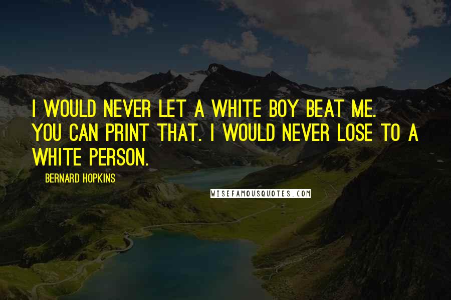 Bernard Hopkins Quotes: I would never let a white boy beat me. You can print that. I would never lose to a white person.