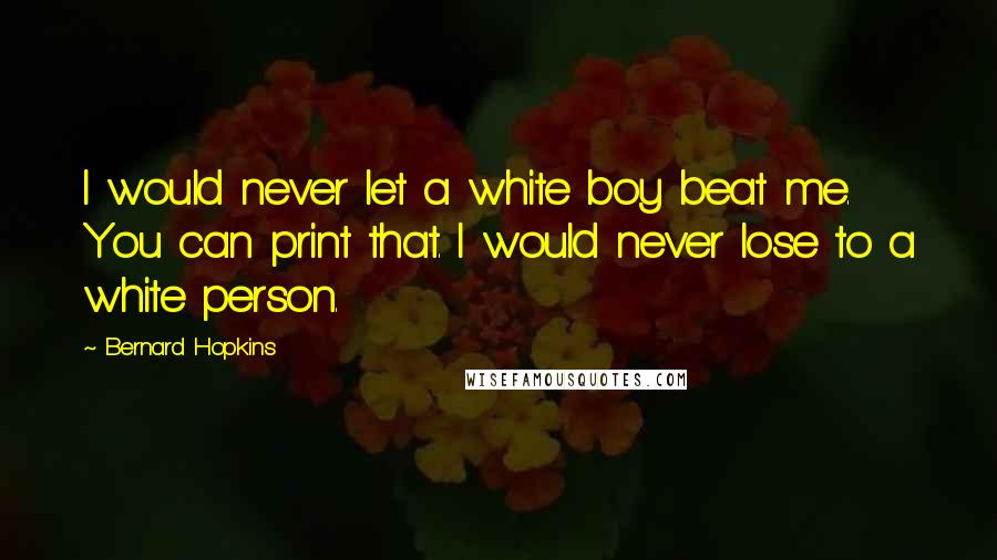 Bernard Hopkins Quotes: I would never let a white boy beat me. You can print that. I would never lose to a white person.