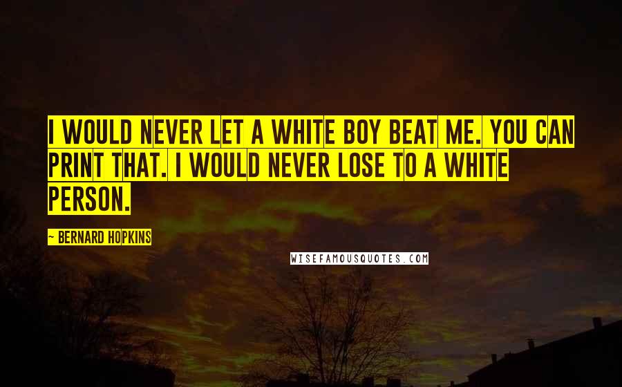 Bernard Hopkins Quotes: I would never let a white boy beat me. You can print that. I would never lose to a white person.