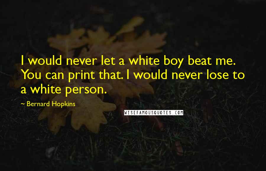 Bernard Hopkins Quotes: I would never let a white boy beat me. You can print that. I would never lose to a white person.