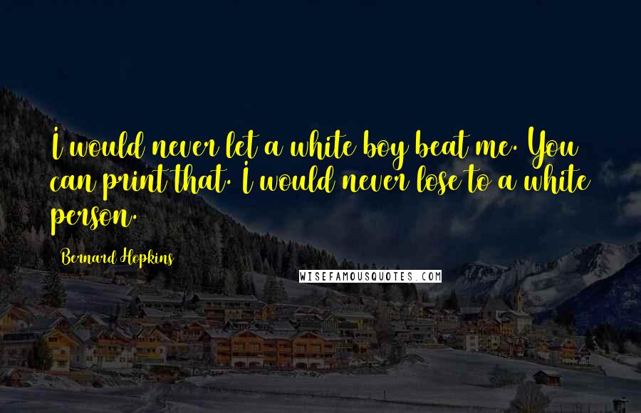 Bernard Hopkins Quotes: I would never let a white boy beat me. You can print that. I would never lose to a white person.