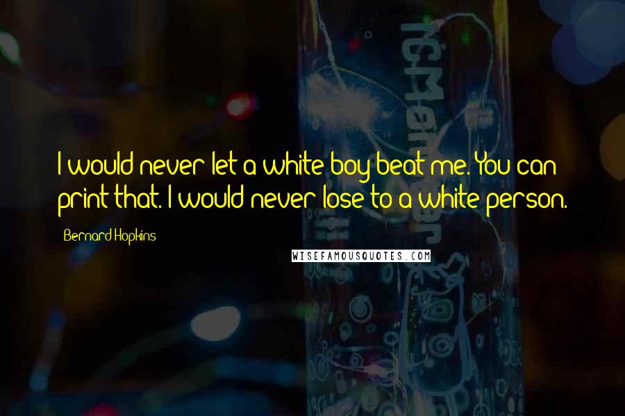 Bernard Hopkins Quotes: I would never let a white boy beat me. You can print that. I would never lose to a white person.