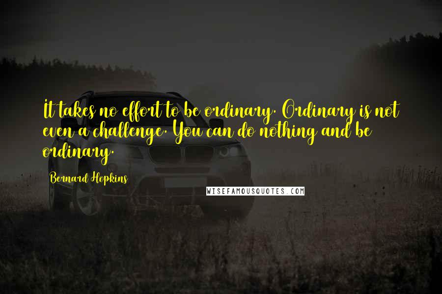 Bernard Hopkins Quotes: It takes no effort to be ordinary. Ordinary is not even a challenge. You can do nothing and be ordinary.