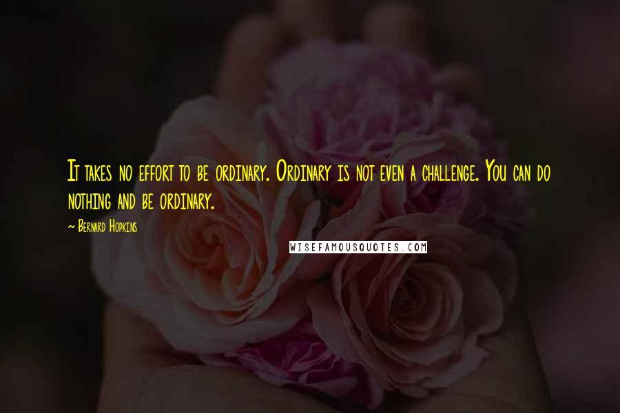 Bernard Hopkins Quotes: It takes no effort to be ordinary. Ordinary is not even a challenge. You can do nothing and be ordinary.