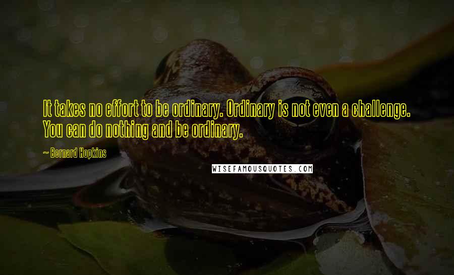 Bernard Hopkins Quotes: It takes no effort to be ordinary. Ordinary is not even a challenge. You can do nothing and be ordinary.