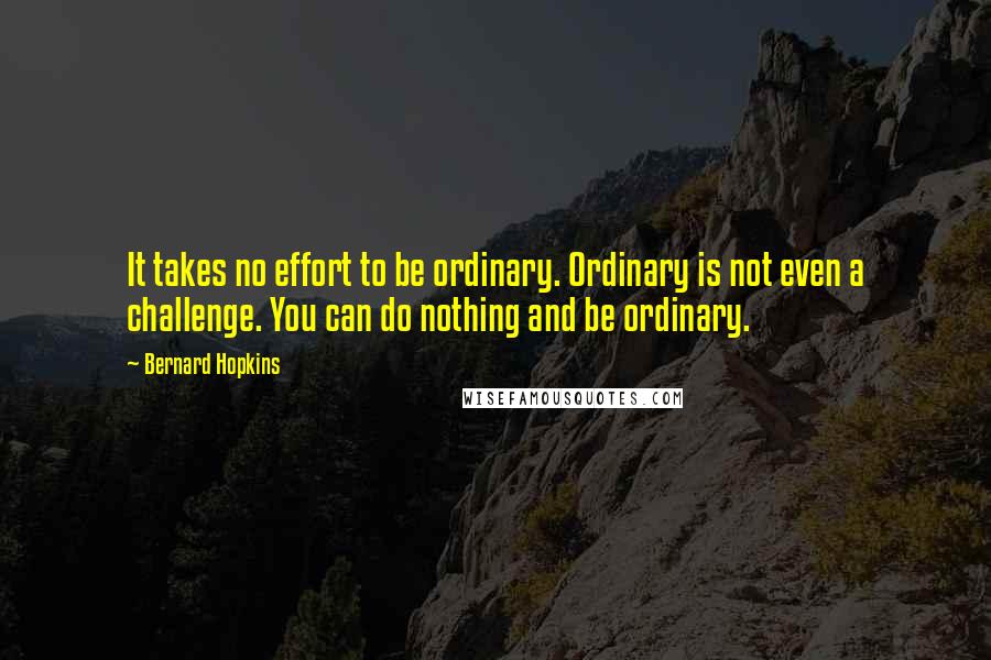 Bernard Hopkins Quotes: It takes no effort to be ordinary. Ordinary is not even a challenge. You can do nothing and be ordinary.