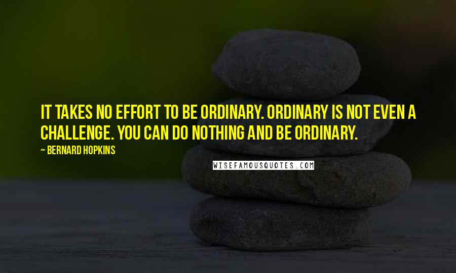 Bernard Hopkins Quotes: It takes no effort to be ordinary. Ordinary is not even a challenge. You can do nothing and be ordinary.