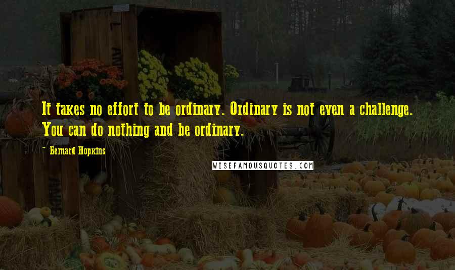 Bernard Hopkins Quotes: It takes no effort to be ordinary. Ordinary is not even a challenge. You can do nothing and be ordinary.