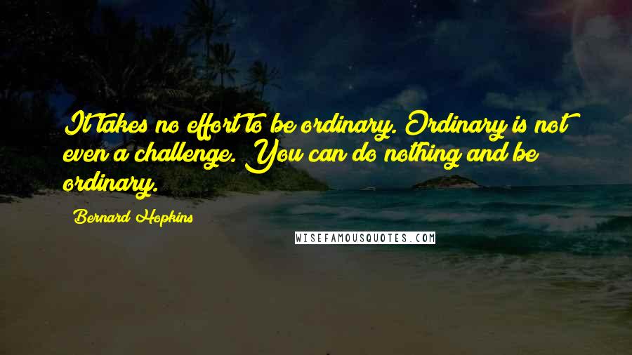 Bernard Hopkins Quotes: It takes no effort to be ordinary. Ordinary is not even a challenge. You can do nothing and be ordinary.