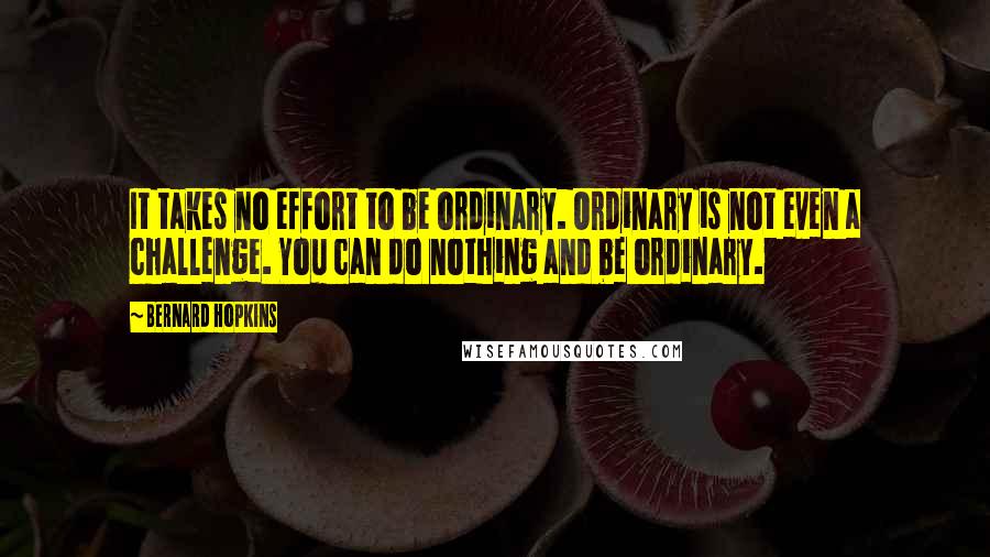 Bernard Hopkins Quotes: It takes no effort to be ordinary. Ordinary is not even a challenge. You can do nothing and be ordinary.