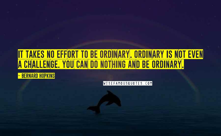 Bernard Hopkins Quotes: It takes no effort to be ordinary. Ordinary is not even a challenge. You can do nothing and be ordinary.