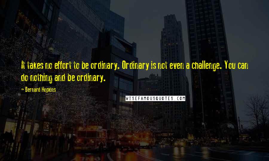Bernard Hopkins Quotes: It takes no effort to be ordinary. Ordinary is not even a challenge. You can do nothing and be ordinary.