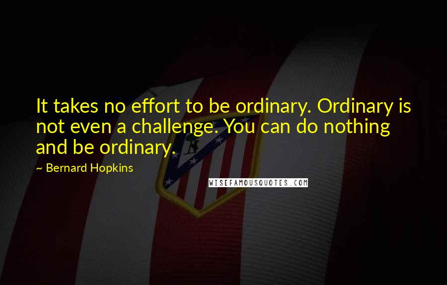 Bernard Hopkins Quotes: It takes no effort to be ordinary. Ordinary is not even a challenge. You can do nothing and be ordinary.