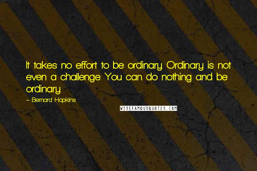 Bernard Hopkins Quotes: It takes no effort to be ordinary. Ordinary is not even a challenge. You can do nothing and be ordinary.