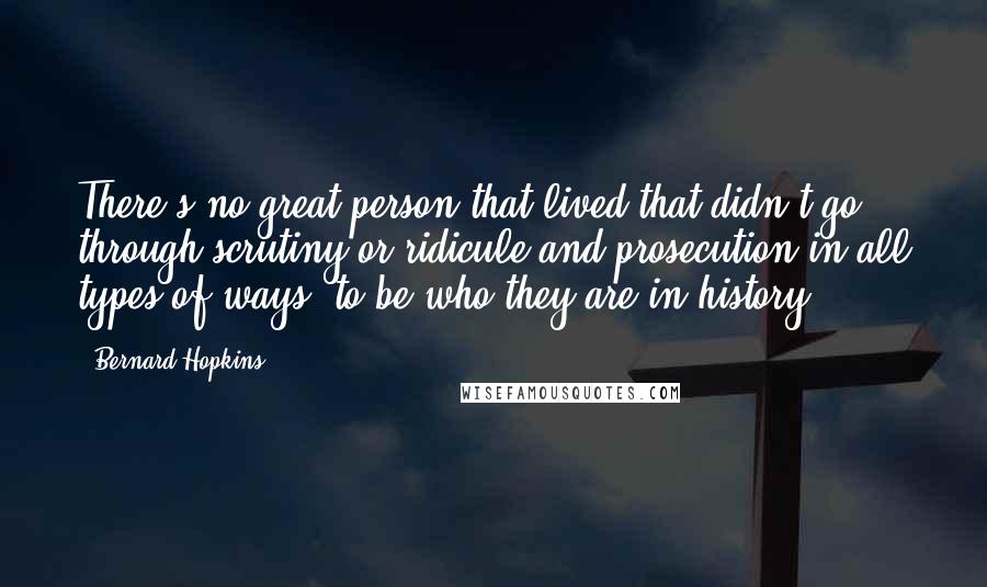 Bernard Hopkins Quotes: There's no great person that lived that didn't go through scrutiny or ridicule and prosecution in all types of ways, to be who they are in history.