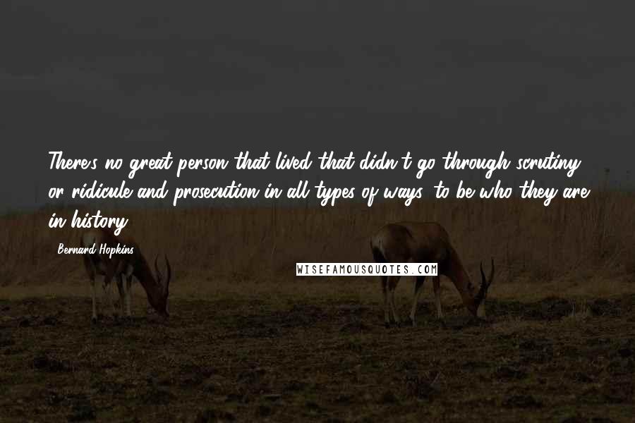 Bernard Hopkins Quotes: There's no great person that lived that didn't go through scrutiny or ridicule and prosecution in all types of ways, to be who they are in history.