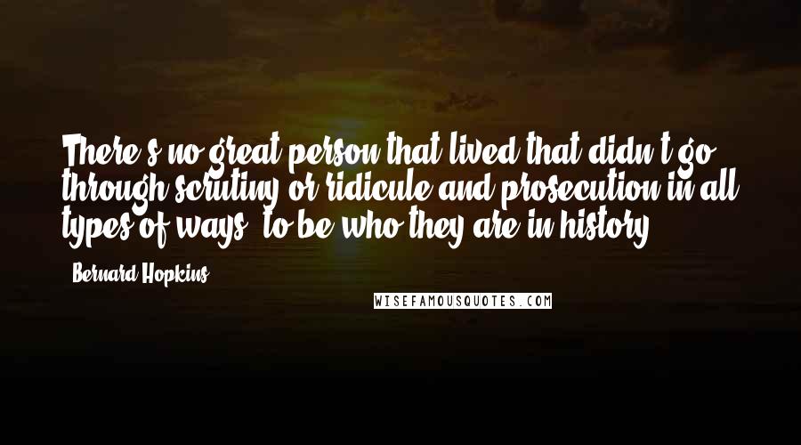 Bernard Hopkins Quotes: There's no great person that lived that didn't go through scrutiny or ridicule and prosecution in all types of ways, to be who they are in history.