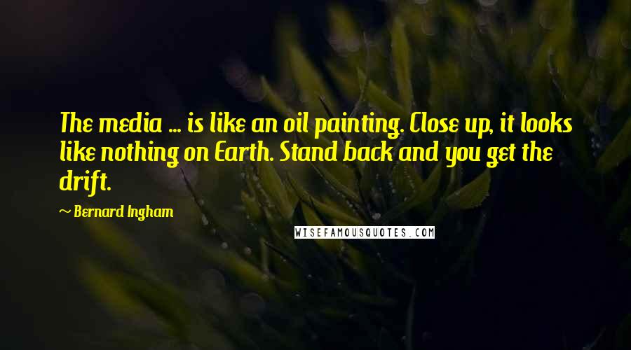 Bernard Ingham Quotes: The media ... is like an oil painting. Close up, it looks like nothing on Earth. Stand back and you get the drift.